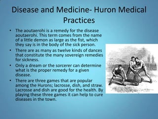 Disease and Medicine- Huron Medical PracticesThe aoutaerohi is a remedy for the disease aoutaerohi. This term comes from the name of a little demon as large as the fist, which they say is in the body of the sick person. There are as many as twelve kinds of dances that constitute the many sovereign remedies for sickness. Only a dream or the sorcerer can determine what is the proper remedy for a given disease.There are three games that are popular among the Hurons; lacrosse, dish, and straw. Lacrosse and dish are good for the health. By playing these three games it can help to cure diseases in the town. 