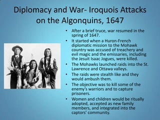 Diplomacy and War- Iroquois Attacks on the Algonquins, 1647After a brief truce, war resumed in the spring of 1647. It started when a Huron-French diplomatic mission to the Mohawk country was accused of treachery and evil magic and the emissaries, including the Jesuit Isaac Jogues, were killed. The Mohawks launched raids into the St. Lawrence and Ottawa valleys.The raids were stealth like and they would ambush them. The objective was to kill some of the enemy’s warriors and to capture prisoners. Women and children would be ritually adopted, accepted as new family members, and integrated into the captors’ community. 