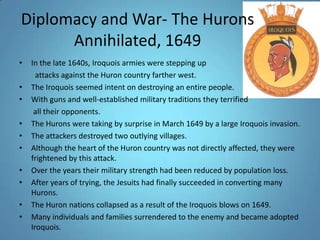 Diplomacy and War- The Hurons Annihilated, 1649In the late 1640s, Iroquois armies were stepping up attacks against the Huron country farther west. The Iroquois seemed intent on destroying an entire people. With guns and well-established military traditions they terrified all their opponents. The Hurons were taking by surprise in March 1649 by a large Iroquois invasion. The attackers destroyed two outlying villages. Although the heart of the Huron country was not directly affected, they were frightened by this attack. Over the years their military strength had been reduced by population loss. After years of trying, the Jesuits had finally succeeded in converting many Hurons. The Huron nations collapsed as a result of the Iroquois blows on 1649. Many individuals and families surrendered to the enemy and became adopted Iroquois. 