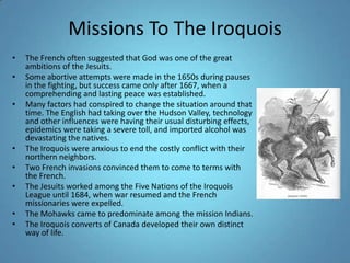 Missions To The IroquoisThe French often suggested that God was one of the great ambitions of the Jesuits. Some abortive attempts were made in the 1650s during pauses in the fighting, but success came only after 1667, when a comprehending and lasting peace was established. Many factors had conspired to change the situation around that time. The English had taking over the Hudson Valley, technology and other influences were having their usual disturbing effects, epidemics were taking a severe toll, and imported alcohol was devastating the natives. The Iroquois were anxious to end the costly conflict with their northern neighbors. Two French invasions convinced them to come to terms with the French. The Jesuits worked among the Five Nations of the Iroquois League until 1684, when war resumed and the French missionaries were expelled. The Mohawks came to predominate among the mission Indians. The Iroquois converts of Canada developed their own distinct way of life. 