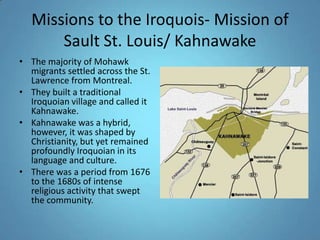 Missions to the Iroquois- Mission of Sault St. Louis/ KahnawakeThe majority of Mohawk migrants settled across the St. Lawrence from Montreal. They built a traditional Iroquoian village and called it Kahnawake. Kahnawake was a hybrid, however, it was shaped by Christianity, but yet remained profoundly Iroquoian in its language and culture. There was a period from 1676 to the 1680s of intense religious activity that swept the community. 