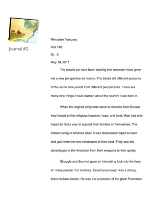 Mercedes Vasquez

             Hist 140
Journal #2
             Dr. A

             May 19, 2011

                     The novels we have been reading this semester have given

             me a new perspective on history. The books tell different accounts

             of the same time period from different perspectives. There are

             many new things I have learned about the country I was born in.


                     When the original emigrants came to America from Europe

             they hoped to find religious freedom, hope, and land. Most had only

             hoped to find a way to support their families or themselves. The

             Indians living in America when it was discovered hoped to learn

             and gain from the new inhabitants of their land. They saw the

             advantages of the American from their weapons to their goods.


                     Struggle and Survival gave an interesting look into the lives

             of many people. For instance, Opechancanough was a strong,

             brave Indiana leader. He was the successor of the great Powhatan,
 