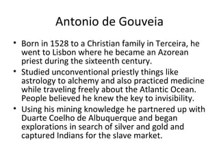 Antonio de Gouveia Born in 1528 to a Christian family in Terceira, he went to Lisbon where he became an Azorean priest during the sixteenth century. Studied unconventional priestly things like astrology to alchemy and also practiced medicine while traveling freely about the Atlantic Ocean. People believed he knew the key to invisibility. Using his mining knowledge he partnered up with Duarte Coelho de Albuquerque and began explorations in search of silver and gold and captured Indians for the slave market.  