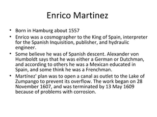Enrico Martinez  Born in Hamburg about 1557 Enrico was a cosmographer to the King of Spain, interpreter for the Spanish Inquisition, publisher, and hydraulic engineer. Some believe he was of Spanish descent. Alexander von Humboldt says that he was either a German or Dutchman, and according to others he was a Mexican educated in Spain, and some think he was a Frenchman. Martínez' plan was to open a canal as outlet to the Lake of Zumpango to prevent its overflow. The work began on 28 November 1607, and was terminated by 13 May 1609 because of problems with corrosion. 