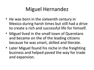 Miguel Hernandez He was born in the sixteenth century in Mexico during harsh times but still had a drive to create a rich and successful life for himself. Miguel lived in the small town of Queretaro and became on the of the leading citizens because he was smart, skilled and literate. Later Miguel found his niche in the freighting business and helped paved the way for trade and expansion. 