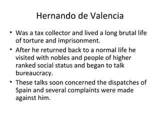 Hernando de Valencia Was a tax collector and lived a long brutal life of torture and imprisonment. After he returned back to a normal life he visited with nobles and people of higher ranked social status and began to talk bureaucracy. These talks soon concerned the dispatches of Spain and several complaints were made against him. 