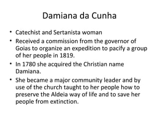 Damiana da Cunha Catechist and Sertanista woman Received a commission from the governor of Goias to organize an expedition to pacify a group of her people in 1819. In 1780 she acquired the Christian name Damiana. She became a major community leader and by use of the church taught to her people how to preserve the Aldeia way of life and to save her people from extinction.  