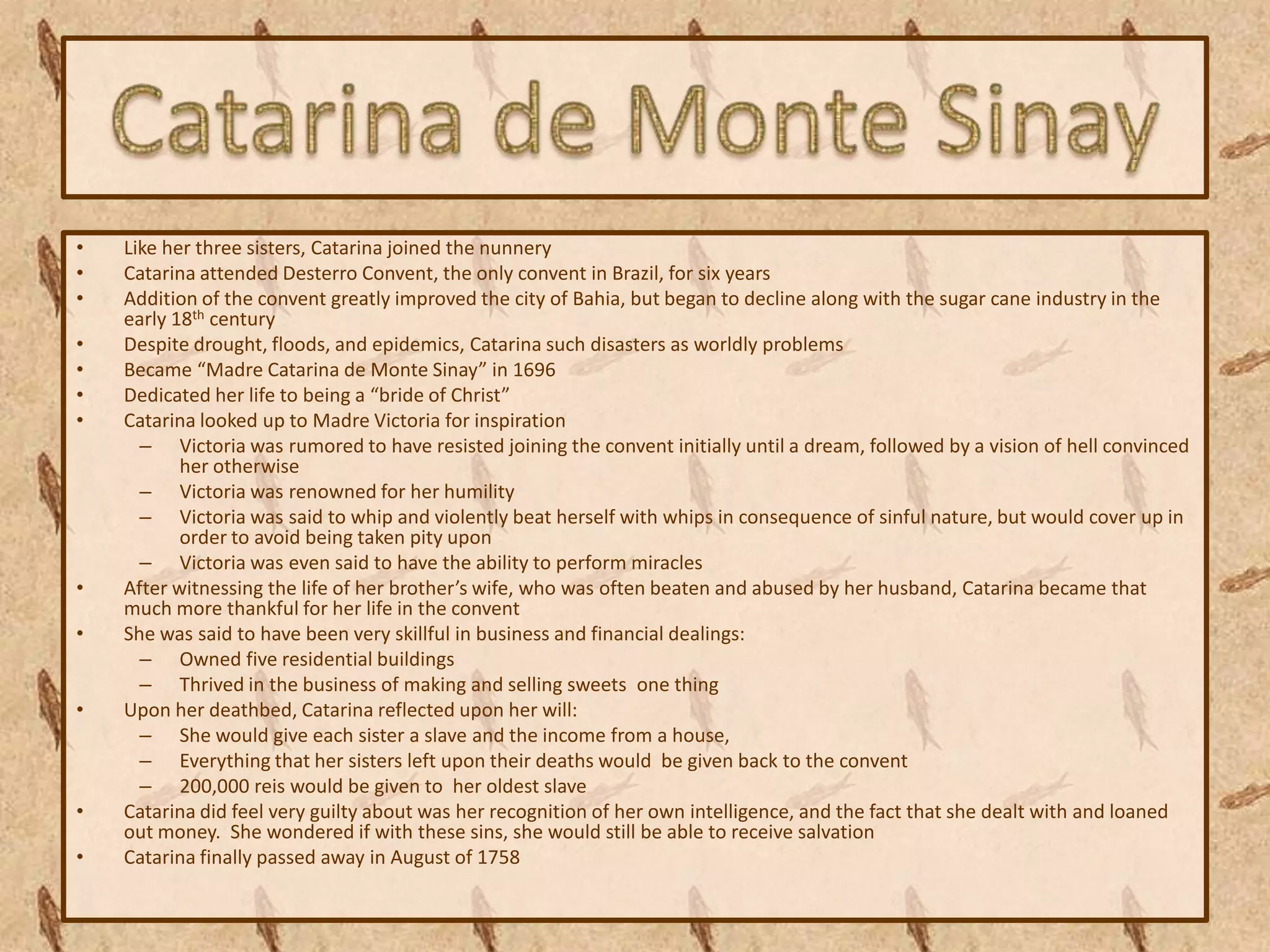 •   Like her three sisters, Catarina joined the nunnery
•   Catarina attended Desterro Convent, the only convent in Brazil, for six years
•   Addition of the convent greatly improved the city of Bahia, but began to decline along with the sugar cane industry in the
    early 18th century
•   Despite drought, floods, and epidemics, Catarina such disasters as worldly problems
•   Became “Madre Catarina de Monte Sinay” in 1696
•   Dedicated her life to being a “bride of Christ”
•   Catarina looked up to Madre Victoria for inspiration
      – Victoria was rumored to have resisted joining the convent initially until a dream, followed by a vision of hell convinced
           her otherwise
      – Victoria was renowned for her humility
      – Victoria was said to whip and violently beat herself with whips in consequence of sinful nature, but would cover up in
           order to avoid being taken pity upon
      – Victoria was even said to have the ability to perform miracles
•   After witnessing the life of her brother’s wife, who was often beaten and abused by her husband, Catarina became that
    much more thankful for her life in the convent
•   She was said to have been very skillful in business and financial dealings:
      – Owned five residential buildings
      – Thrived in the business of making and selling sweets one thing
•   Upon her deathbed, Catarina reflected upon her will:
      – She would give each sister a slave and the income from a house,
      – Everything that her sisters left upon their deaths would be given back to the convent
      – 200,000 reis would be given to her oldest slave
•   Catarina did feel very guilty about was her recognition of her own intelligence, and the fact that she dealt with and loaned
    out money. She wondered if with these sins, she would still be able to receive salvation
•   Catarina finally passed away in August of 1758
 