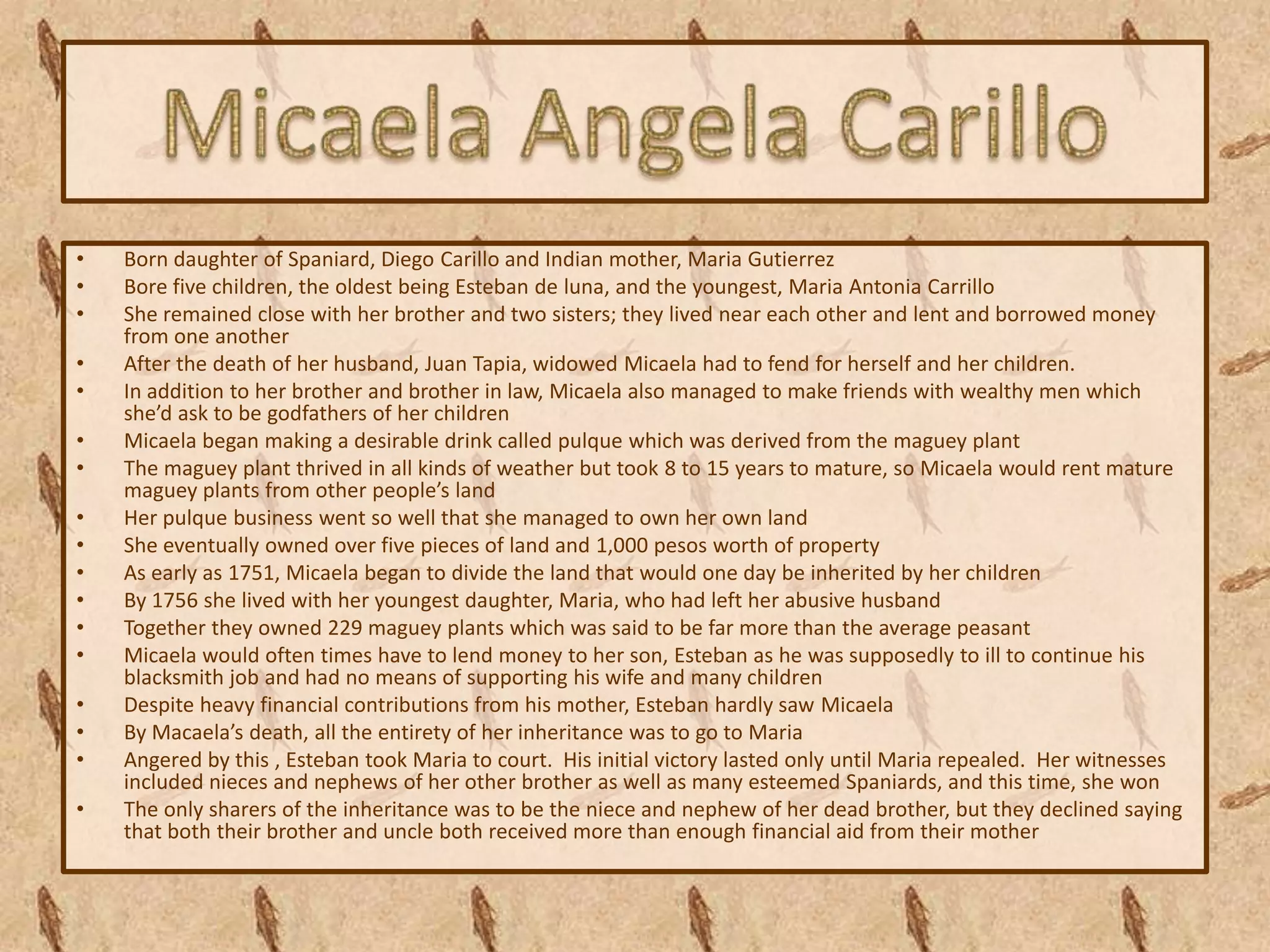 •   Born daughter of Spaniard, Diego Carillo and Indian mother, Maria Gutierrez
•   Bore five children, the oldest being Esteban de luna, and the youngest, Maria Antonia Carrillo
•   She remained close with her brother and two sisters; they lived near each other and lent and borrowed money
    from one another
•   After the death of her husband, Juan Tapia, widowed Micaela had to fend for herself and her children.
•   In addition to her brother and brother in law, Micaela also managed to make friends with wealthy men which
    she’d ask to be godfathers of her children
•   Micaela began making a desirable drink called pulque which was derived from the maguey plant
•   The maguey plant thrived in all kinds of weather but took 8 to 15 years to mature, so Micaela would rent mature
    maguey plants from other people’s land
•   Her pulque business went so well that she managed to own her own land
•   She eventually owned over five pieces of land and 1,000 pesos worth of property
•   As early as 1751, Micaela began to divide the land that would one day be inherited by her children
•   By 1756 she lived with her youngest daughter, Maria, who had left her abusive husband
•   Together they owned 229 maguey plants which was said to be far more than the average peasant
•   Micaela would often times have to lend money to her son, Esteban as he was supposedly to ill to continue his
    blacksmith job and had no means of supporting his wife and many children
•   Despite heavy financial contributions from his mother, Esteban hardly saw Micaela
•   By Macaela’s death, all the entirety of her inheritance was to go to Maria
•   Angered by this , Esteban took Maria to court. His initial victory lasted only until Maria repealed. Her witnesses
    included nieces and nephews of her other brother as well as many esteemed Spaniards, and this time, she won
•   The only sharers of the inheritance was to be the niece and nephew of her dead brother, but they declined saying
    that both their brother and uncle both received more than enough financial aid from their mother
 