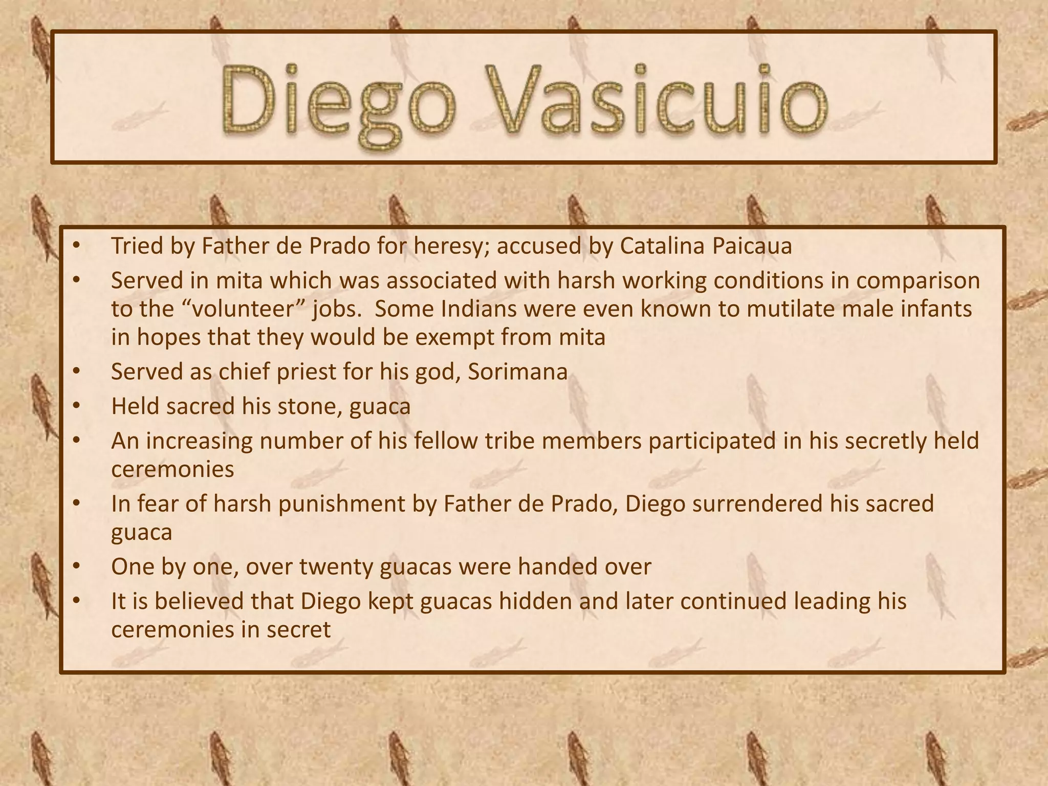 •   Tried by Father de Prado for heresy; accused by Catalina Paicaua
•   Served in mita which was associated with harsh working conditions in comparison
    to the “volunteer” jobs. Some Indians were even known to mutilate male infants
    in hopes that they would be exempt from mita
•   Served as chief priest for his god, Sorimana
•   Held sacred his stone, guaca
•   An increasing number of his fellow tribe members participated in his secretly held
    ceremonies
•   In fear of harsh punishment by Father de Prado, Diego surrendered his sacred
    guaca
•   One by one, over twenty guacas were handed over
•   It is believed that Diego kept guacas hidden and later continued leading his
    ceremonies in secret
 