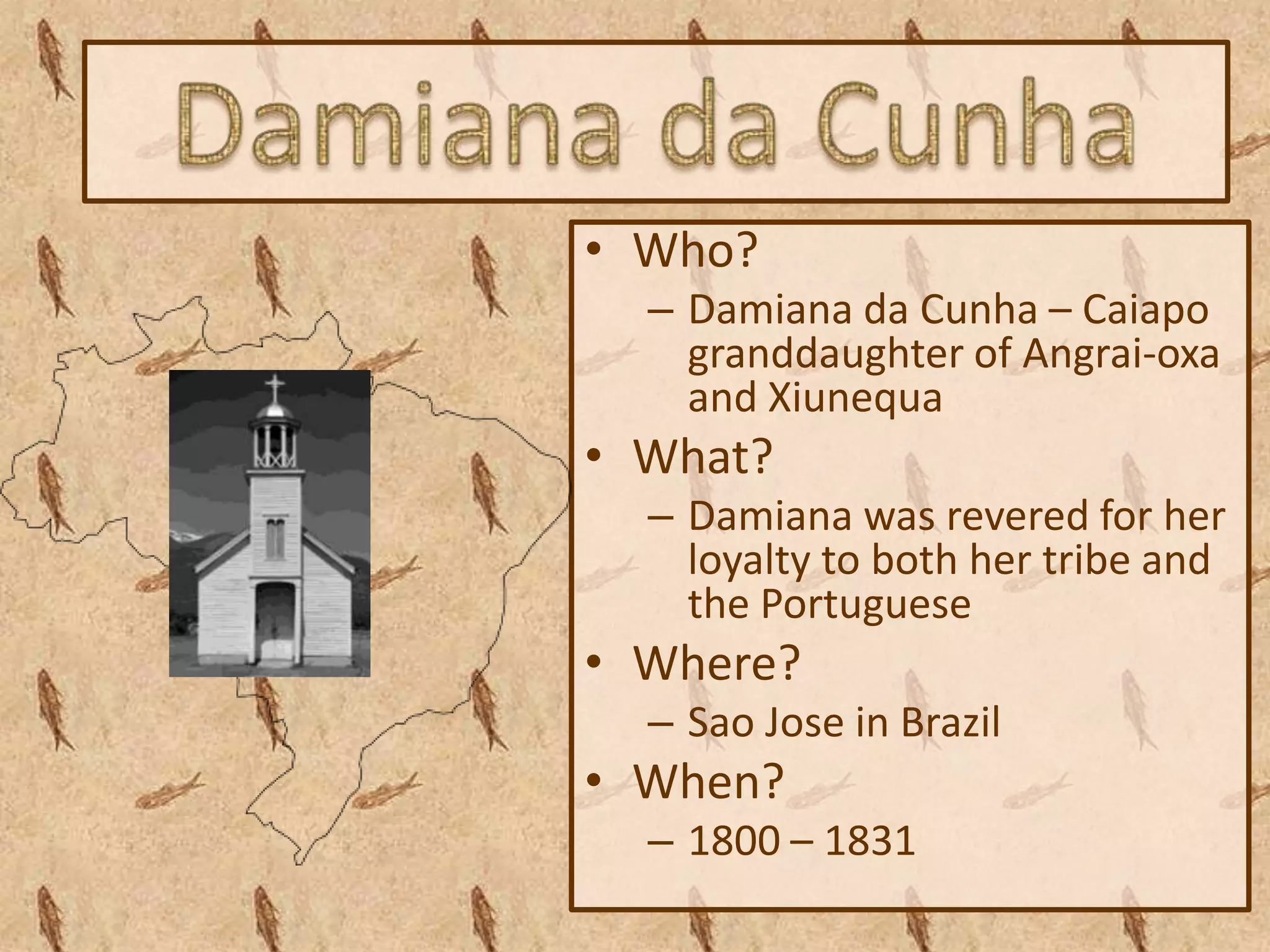 • Who?
  – Damiana da Cunha – Caiapo
    granddaughter of Angrai-oxa
    and Xiunequa
• What?
  – Damiana was revered for her
    loyalty to both her tribe and
    the Portuguese
• Where?
  – Sao Jose in Brazil
• When?
  – 1800 – 1831
 
