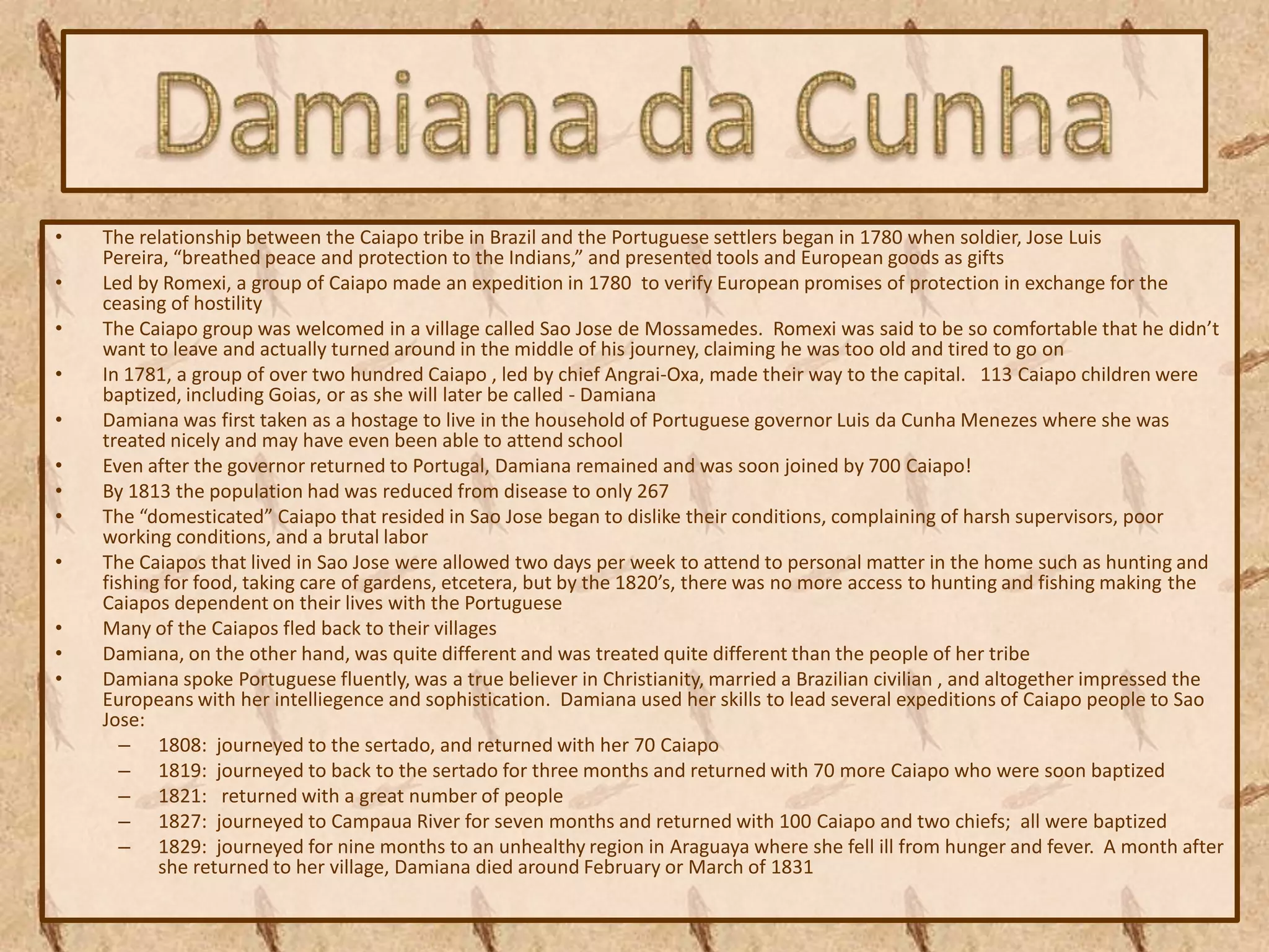 •   The relationship between the Caiapo tribe in Brazil and the Portuguese settlers began in 1780 when soldier, Jose Luis
    Pereira, “breathed peace and protection to the Indians,” and presented tools and European goods as gifts
•   Led by Romexi, a group of Caiapo made an expedition in 1780 to verify European promises of protection in exchange for the
    ceasing of hostility
•   The Caiapo group was welcomed in a village called Sao Jose de Mossamedes. Romexi was said to be so comfortable that he didn’t
    want to leave and actually turned around in the middle of his journey, claiming he was too old and tired to go on
•   In 1781, a group of over two hundred Caiapo , led by chief Angrai-Oxa, made their way to the capital. 113 Caiapo children were
    baptized, including Goias, or as she will later be called - Damiana
•   Damiana was first taken as a hostage to live in the household of Portuguese governor Luis da Cunha Menezes where she was
    treated nicely and may have even been able to attend school
•   Even after the governor returned to Portugal, Damiana remained and was soon joined by 700 Caiapo!
•   By 1813 the population had was reduced from disease to only 267
•   The “domesticated” Caiapo that resided in Sao Jose began to dislike their conditions, complaining of harsh supervisors, poor
    working conditions, and a brutal labor
•   The Caiapos that lived in Sao Jose were allowed two days per week to attend to personal matter in the home such as hunting and
    fishing for food, taking care of gardens, etcetera, but by the 1820’s, there was no more access to hunting and fishing making the
    Caiapos dependent on their lives with the Portuguese
•   Many of the Caiapos fled back to their villages
•   Damiana, on the other hand, was quite different and was treated quite different than the people of her tribe
•   Damiana spoke Portuguese fluently, was a true believer in Christianity, married a Brazilian civilian , and altogether impressed the
    Europeans with her intelliegence and sophistication. Damiana used her skills to lead several expeditions of Caiapo people to Sao
    Jose:
       – 1808: journeyed to the sertado, and returned with her 70 Caiapo
       – 1819: journeyed to back to the sertado for three months and returned with 70 more Caiapo who were soon baptized
       – 1821: returned with a great number of people
       – 1827: journeyed to Campaua River for seven months and returned with 100 Caiapo and two chiefs; all were baptized
       – 1829: journeyed for nine months to an unhealthy region in Araguaya where she fell ill from hunger and fever. A month after
           she returned to her village, Damiana died around February or March of 1831
 