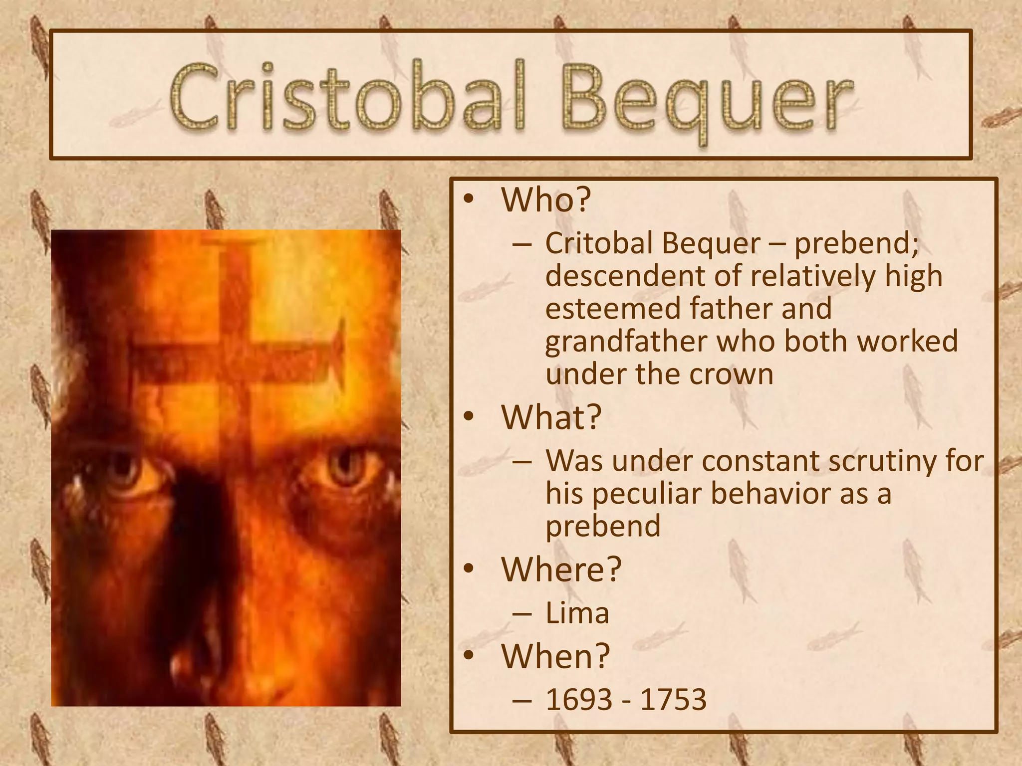 • Who?
  – Critobal Bequer – prebend;
    descendent of relatively high
    esteemed father and
    grandfather who both worked
    under the crown
• What?
  – Was under constant scrutiny for
    his peculiar behavior as a
    prebend
• Where?
  – Lima
• When?
  – 1693 - 1753
 