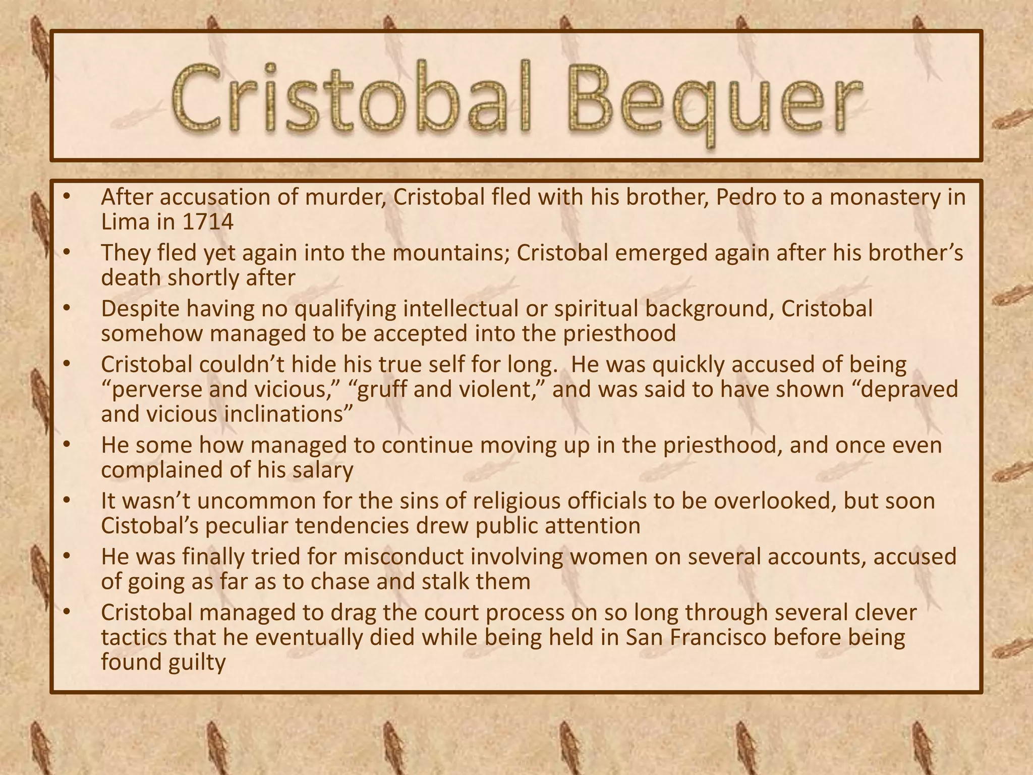 •   After accusation of murder, Cristobal fled with his brother, Pedro to a monastery in
    Lima in 1714
•   They fled yet again into the mountains; Cristobal emerged again after his brother’s
    death shortly after
•   Despite having no qualifying intellectual or spiritual background, Cristobal
    somehow managed to be accepted into the priesthood
•   Cristobal couldn’t hide his true self for long. He was quickly accused of being
    “perverse and vicious,” “gruff and violent,” and was said to have shown “depraved
    and vicious inclinations”
•   He some how managed to continue moving up in the priesthood, and once even
    complained of his salary
•   It wasn’t uncommon for the sins of religious officials to be overlooked, but soon
    Cistobal’s peculiar tendencies drew public attention
•   He was finally tried for misconduct involving women on several accounts, accused
    of going as far as to chase and stalk them
•   Cristobal managed to drag the court process on so long through several clever
    tactics that he eventually died while being held in San Francisco before being
    found guilty
 