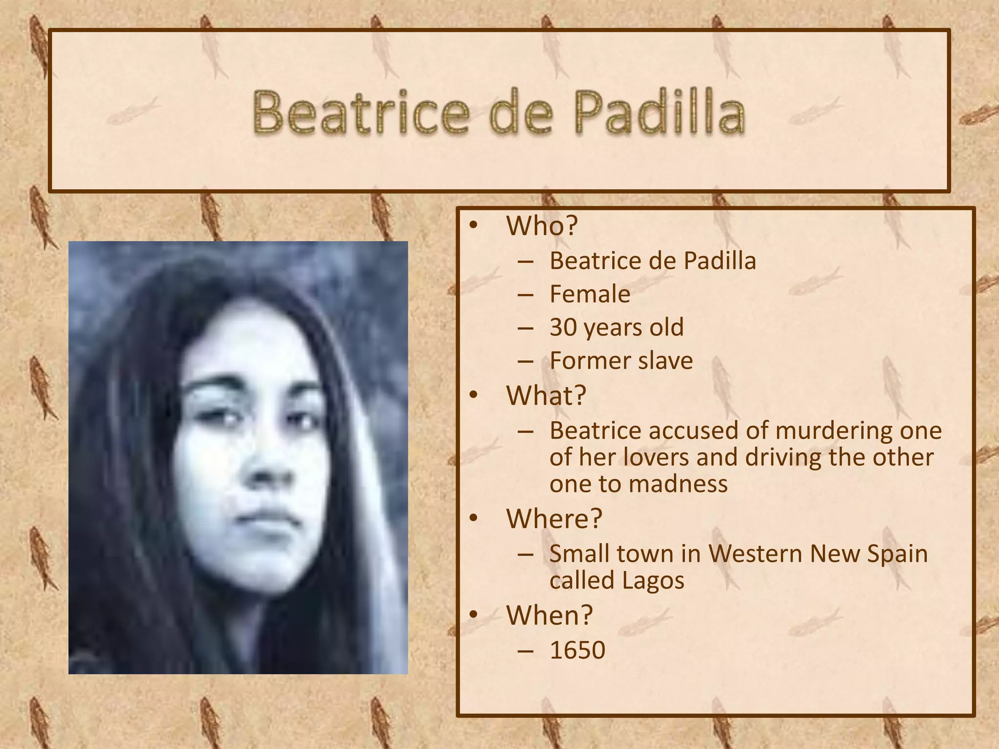 • Who?
  –   Beatrice de Padilla
  –   Female
  –   30 years old
  –   Former slave
• What?
  – Beatrice accused of murdering one
    of her lovers and driving the other
    one to madness
• Where?
  – Small town in Western New Spain
    called Lagos
• When?
  – 1650
 