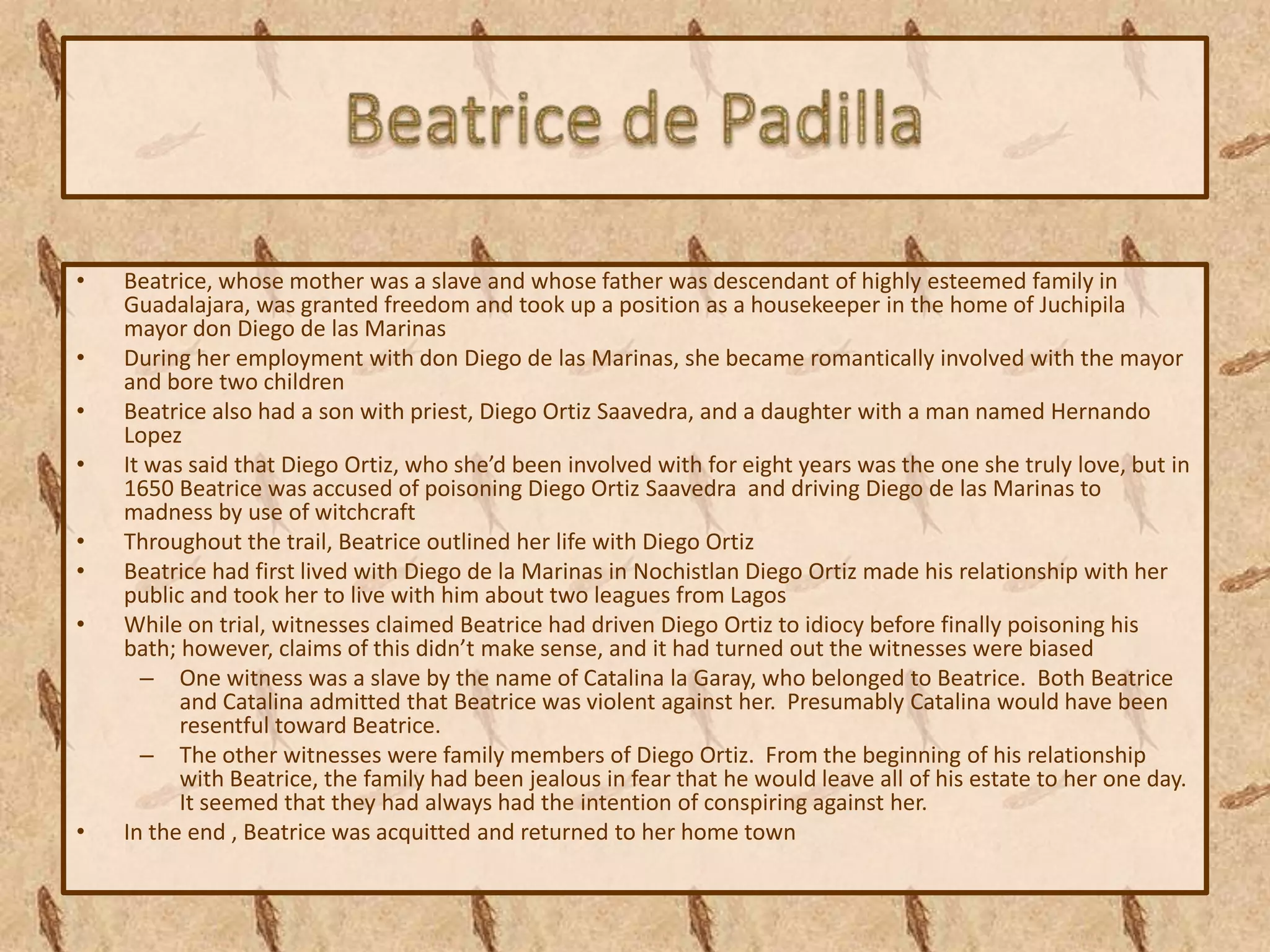 •   Beatrice, whose mother was a slave and whose father was descendant of highly esteemed family in
    Guadalajara, was granted freedom and took up a position as a housekeeper in the home of Juchipila
    mayor don Diego de las Marinas
•   During her employment with don Diego de las Marinas, she became romantically involved with the mayor
    and bore two children
•   Beatrice also had a son with priest, Diego Ortiz Saavedra, and a daughter with a man named Hernando
    Lopez
•   It was said that Diego Ortiz, who she’d been involved with for eight years was the one she truly love, but in
    1650 Beatrice was accused of poisoning Diego Ortiz Saavedra and driving Diego de las Marinas to
    madness by use of witchcraft
•   Throughout the trail, Beatrice outlined her life with Diego Ortiz
•   Beatrice had first lived with Diego de la Marinas in Nochistlan Diego Ortiz made his relationship with her
    public and took her to live with him about two leagues from Lagos
•   While on trial, witnesses claimed Beatrice had driven Diego Ortiz to idiocy before finally poisoning his
    bath; however, claims of this didn’t make sense, and it had turned out the witnesses were biased
      – One witness was a slave by the name of Catalina la Garay, who belonged to Beatrice. Both Beatrice
          and Catalina admitted that Beatrice was violent against her. Presumably Catalina would have been
          resentful toward Beatrice.
      – The other witnesses were family members of Diego Ortiz. From the beginning of his relationship
          with Beatrice, the family had been jealous in fear that he would leave all of his estate to her one day.
          It seemed that they had always had the intention of conspiring against her.
•   In the end , Beatrice was acquitted and returned to her home town
 