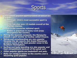 Sports Chile’s most popular sport is futbol, or soccer in the U.S. Although, Chile’s most successful sport is tennis. Chile has also won 13 medals overall at the Olympic Games. Rodeo is the countries national sport. Rodeo is practices in many rural areas throughout the country. During the Spanish conquest, the Manpuche played a sport similar to hockey called Chueca. Skiing and snowboarding are very popular because the ski resorts and Andes Mountains produce some of the best powder snow in the Southern Hemisphere. Surfing and body boarding are also popular and host competitions because of the great surf. Other popular sports are basketball and polo. Rally car racing is newer to the country and is becoming quite popular. 