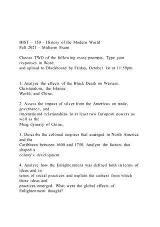 HIST – 150 – History of the Modern World
Fall 2021 – Midterm Exam
Choose TWO of the following essay prompts. Type your
responses in Word
and upload to Blackboard by Friday, October 1st at 11:59pm.
1. Analyze the effects of the Black Death on Western
Christendom, the Islamic
World, and China.
2. Assess the impact of silver from the Americas on trade,
governance, and
international relationships in at least two European powers as
well as the
Ming dynasty of China.
3. Describe the colonial empires that emerged in North America
and the
Caribbean between 1600 and 1750. Analyze the factors that
shaped a
colony’s development.
4. Analyze how the Enlightenment was defined both in terms of
ideas and in
terms of social practices and explain the context from which
those ideas and
practices emerged. What were the global effects of
Enlightenment thought?
 