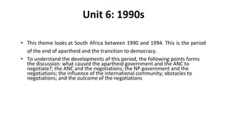 Unit 6: 1990s
• This theme looks at South Africa between 1990 and 1994. This is the period
of the end of apartheid and the transition to democracy.
• To understand the developments of this period, the following points forms
the discussion: what caused the apartheid government and the ANC to
negotiate?; the ANC and the negotiations; the NP government and the
negotiations; the influence of the international community; obstacles to
negotiations; and the outcome of the negotiations
 