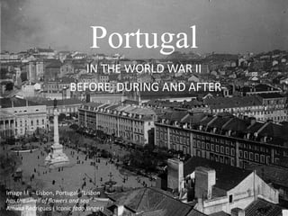 Portugal 
IN THE WORLD WAR II 
- BEFORE, DURING AND AFTER-Image 
I.I – Lisbon, Portugal- “Lisbon 
has the smell of flowers and sea” – 
Amalia Rodrigues ( Iconic fado singer) 
 