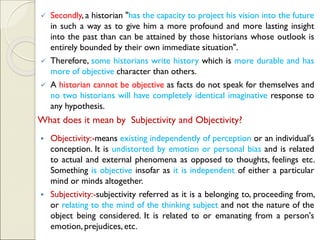 ✓ Secondly, a historian "has the capacity to project his vision into the future
in such a way as to give him a more profound and more lasting insight
into the past than can be attained by those historians whose outlook is
entirely bounded by their own immediate situation".
✓ Therefore, some historians write history which is more durable and has
more of objective character than others.
✓ A historian cannot be objective as facts do not speak for themselves and
no two historians will have completely identical imaginative response to
any hypothesis.
What does it mean by Subjectivity and Objectivity?
▪ Objectivity:-means existing independently of perception or an individual's
conception. It is undistorted by emotion or personal bias and is related
to actual and external phenomena as opposed to thoughts, feelings etc.
Something is objective insofar as it is independent of either a particular
mind or minds altogether.
▪ Subjectivity:-subjectivity referred as it is a belonging to, proceeding from,
or relating to the mind of the thinking subject and not the nature of the
object being considered. It is related to or emanating from a person's
emotion, prejudices, etc.
 