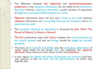 ▪ The difference between fact (objective) and opinion/interpretation
(subjective) is that objective information has the ability to be counted or
described whereas subjective information usually consists of statements
of judgment, assumption, belief, suspicion, or rumor.
▪ Objective information does not vary and is close to the truth, whereas
subjective information can vary greatly from person to person and is far
away from the truth.
▪ The questions attached to objectivity is discussed by John Tosh's The
Pursuit of History' Is History a Science?
▪ The first proponents argue that history employs the same procedures as
the natural sciences and that its findings should be judged by scientific
standards.
 The basis of all scientific knowledge was the meticulous observation of
reality which fitted all the known facts and explained the regularity
observed.These views are much closer to the view positivism.
 In this regard, the beliefs and values of historians are irrelevant and their
sole concern is with the facts and the generalizations to which they
logically lead.
 