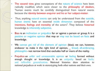 ▪ The second view, gives conceptions of the nature of science have been
radically modified, which were closer to the philosophy of idealism,
"human events much be carefully distinguished from natural events
because the identity between enquirer and his or her subject-matter.
▪ Thus, anything natural events can only be understood from the outside,
human events have an essential inside dimension composed of the
intentions, feelings and mentality of the actors". They believe historical
knowledge is inherently subjective.
▪ Bias:-is an inclination or prejudice for or against a person or group. It is a
positive or negative opinion that may or may not be based on facts and
knowledge.
▪ We cannot get rid of the element of opinion (bias); we can, however,
endeavor to make it the right kind of opinion, _ broad, all-embracing,
philosophic- not narrow kind that excludes half or more of the reality.
▪ Prejudice:-an unfair and unreasonable opinion or feeling formed without
enough thought or knowledge. It is an antipathy based on faulty
and inflexible generalization. National histories draw attention to
national prejudices at work in stereotyping both other nations and their own.
 
