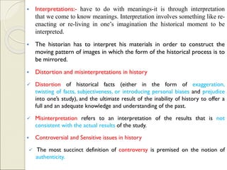 ▪ Interpretations:- have to do with meanings-it is through interpretation
that we come to know meanings. Interpretation involves something like re-
enacting or re-living in one’s imagination the historical moment to be
interpreted.
▪ The historian has to interpret his materials in order to construct the
moving pattern of images in which the form of the historical process is to
be mirrored.
▪ Distortion and misinterpretations in history
✓ Distortion of historical facts (either in the form of exaggeration,
twisting of facts, subjectiveness, or introducing personal biases and prejudice
into one’s study), and the ultimate result of the inability of history to offer a
full and an adequate knowledge and understanding of the past.
✓ Misinterpretation refers to an interpretation of the results that is not
consistent with the actual results of the study.
▪ Controversial and Sensitive issues in history
✓ The most succinct definition of controversy is premised on the notion of
authenticity.
 