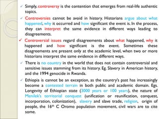 ✓ Simply, controversy is the contention that emerges from real-life authentic
topics.
✓ Controversies cannot be avoid in history. Historians argue about what
happened, why it occurred and how significant the event is. In the process,
they can interpret the same evidence in different ways leading to
disagreements.
✓ Controversial issues regard disagreements about what happened, why it
happened and how significant is the event. Sometimes these
disagreements are present only at the academic level, when two or more
historians interpret the same evidence in different ways.
✓ There is no country in the world that does not contain controversial and
sensitive issues stemming from its history. Eg. Slavery in American history,
and the 1994 genocide in Rwanda.
✓ Ethiopia is cannot be an exception, as the country’s past has increasingly
become a contested terrain in both public and academic domain. Egs.
Longevity of Ethiopian state (3000 years or 100 years), the nature of
Menilek’s territorial conquest (unification or reunification, conquest,
incorporation, colonization), slavery and slave trade, religion, origin of
people, the 16th C Oromo population movement, civil wars are to cite
some.
 