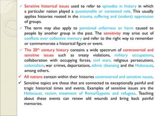 ✓ Sensitive historical issues used to refer to episodes in history in which
a particular nation played a questionable or contested role. This usually
applies histories rooted in the trauma, suffering and (violent) oppression
of groups.
✓ The term may also apply to perceived unfairness or harm caused to
people by another group in the past. The sensitivity may arise out of
conflicts over collective memory and refer to the right way to remember
or commemorate a historical figure or event.
✓ The 20th century history contains a wide spectrum of controversial and
sensitive issues such as treaty violations, military occupations,
collaboration with occupying forces, civil wars, religious persecutions,
colonialism, war crimes, deportations, ethnic cleansing and the Holocaust,
among others.
✓ All nations contain within their histories controversial and sensitive issues.
✓ Sensitive topics are those that are connected to exceptionally painful and
tragic historical times and events. Examples of sensitive issues are the
Holocaust, racism, treatment of Roma/Gypsies and refugees. Teaching
about these events can renew old wounds and bring back painful
memories.
 