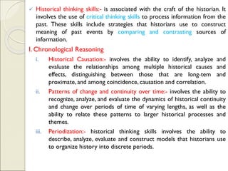 ✓ Historical thinking skills:- is associated with the craft of the historian. It
involves the use of critical thinking skills to process information from the
past. These skills include strategies that historians use to construct
meaning of past events by comparing and contrasting sources of
information.
I. Chronological Reasoning
i. Historical Causation:- involves the ability to identify, analyze and
evaluate the relationships among multiple historical causes and
effects, distinguishing between those that are long-tem and
proximate, and among coincidence, causation and correlation.
ii. Patterns of change and continuity over time:- involves the ability to
recognize, analyze, and evaluate the dynamics of historical continuity
and change over periods of time of varying lengths, as well as the
ability to relate these patterns to larger historical processes and
themes.
iii. Periodization:- historical thinking skills involves the ability to
describe, analyze, evaluate and construct models that historians use
to organize history into discrete periods.
 