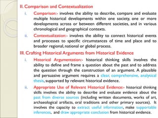 II. Comparison and Contextualization
i. Comparison:- involves the ability to describe, compare and evaluate
multiple historical developments within one society, one or more
developments across or between different societies, and in various
chronological and geographical contexts.
ii. Contextualization:- involves the ability to connect historical events
and processes to specific circumstances of time and place and to
broader regional, national or global process.
III. Crafting Historical Arguments from Historical Evidence
i. Historical Argumentation:- historical thinking skills involves the
ability to define and frame a question about the past and to address
the question through the construction of an argument. A plausible
and persuasive argument requires a clear, comprehensive, analytical
thesis, supported by relevant historical evidence.
ii. Appropriate Use of Relevant Historical Evidence:- historical thinking
skills involves the ability to describe and evaluate evidence about the
past from diverse sources (including written documents, works of art,
archaeological artifacts, oral traditions and other primary sources). It
involves the capacity to extract useful information, make supportable
inferences, and draw appropriate conclusion from historical evidence.
 