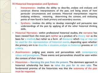 IV. Historical Interpretation and Synthesis
i. Interpretation:- involves the ability to describe, analyze and evaluate and
construct diverse interpretations of the past, and being aware of how
particular circumstances and contexts. Historical interpretation requires
analyzing evidence, reasoning, determining the context, and evaluating
points of view found in both primary and secondary sources.
ii. Synthesis:- involves the ability to develop meaningful and persuasive new
understandings of the past by applying all of the other historical thinking
skills.
▪ Historical Narrative:- within professional historical studies, the narrative has
been viewed from the most part neither as a product of a theory nor as the
basis for a method, but rather as a form of discourse which may or may not
be used for the representation of historical events, depending upon whether
the primary aim is to describe a situation, analyze an historical process, or tell
a story.
▪ Anachronism:- judging past events and personalities with contemporary
values and perceptions. Those events and personalities should be seen within
the context of their times.
▪ Historicism – liberating the past from the present. The dominant approach in
historical scholarship has been to value the past for its own sake. The
fundamental premise of the historicists was that the autonomy of the past
must be respected.
 