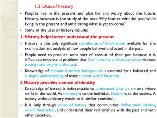 1.2. Uses of History
▪ Peoples live in the present and plan for and worry about the future.
History, however, is the study of the past. Why bother with the past while
living in the present and anticipating what is yet to come?
▪ Some of the uses of history include:
1. History helps better understand the present
✓ History is the only significant storehouse of information available for the
examination and analysis of how people behaved and acted in the past.
✓ People need to produce some sort of account of their past because it is
difficult to understand problems that face humanity and society today without
tracing their origins in the past.
✓ Knowledge of relevant historical background is essential for a balanced and
in-depth understanding of many current world situations.
2. History provides a sense of identity
✓ Knowledge of history is indispensable to understand who we are and where
we fit in the world. As memory is to the individual, history is to the society. A
society without history would be in similar condition.
✓ It is only through sense of history that communities define their identity,
orient themselves, and understand their relationships with the past and with
other societies..
 