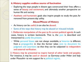 6. History supplies endless source of fascination
✓ Exploring the ways people in distant ages constructed their lives offers a
sense of beauty and excitement, and ultimately another perspective on
human life and society.
✓ Aesthetic and humanistic goals also inspire people to study the past, far
removed from present-day utility.
Abuse/Misuse of History
▪ As history can be useful, it can also be abused.
▪ Some of the ways that history may be abused or misused include:
1. Deliberate manipulation of the past to fit current political agenda. In such
cases, history is written backwards. That is, the past is described and
interpreted to justify the present.
✓ While personal biases are not always avoidable, a historian is different
from a propagandist in that the former takes care to document his
judgment and assertions so that they can be subjected to independent
and external verification.
2. History may be presented to inspire hatred of other lands and peoples.
For instance, it may be used or abused- as Germany under Hitler and Italy
under Mussolini- to win support for a political regime.
 