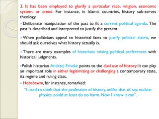 3. It has been employed to glorify a particular race, religion, economic
system, or creed. For instance, in Islamic countries, history sub-serves
theology.
✓Deliberate manipulation of the past to fit a current political agenda. The
past is described and interpreted to justify the present.
✓When politicians appeal to historical facts to justify political claims, we
should ask ourselves what history actually is.
✓There are many examples of historians mixing political preferences with
historical judgments.
▪Polish historian Andrzej Friszke points to the dual use of history: It can play
an important role in either legitimizing or challenging a contemporary state,
its regime and ruling class.
▪ Hobsbawm, for instance, remarked:
“I used to think that the profession of history, unlike that of, say, nuclear
physics, could at least do no harm. Now I know it can”.
 