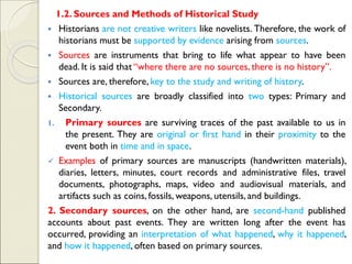 1.2. Sources and Methods of Historical Study
▪ Historians are not creative writers like novelists. Therefore, the work of
historians must be supported by evidence arising from sources.
▪ Sources are instruments that bring to life what appear to have been
dead. It is said that “where there are no sources, there is no history”.
▪ Sources are, therefore, key to the study and writing of history.
▪ Historical sources are broadly classified into two types: Primary and
Secondary.
1. Primary sources are surviving traces of the past available to us in
the present. They are original or first hand in their proximity to the
event both in time and in space.
✓ Examples of primary sources are manuscripts (handwritten materials),
diaries, letters, minutes, court records and administrative files, travel
documents, photographs, maps, video and audiovisual materials, and
artifacts such as coins, fossils, weapons, utensils, and buildings.
2. Secondary sources, on the other hand, are second-hand published
accounts about past events. They are written long after the event has
occurred, providing an interpretation of what happened, why it happened,
and how it happened, often based on primary sources.
 