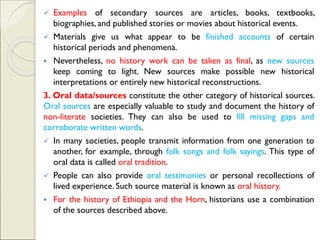 ✓ Examples of secondary sources are articles, books, textbooks,
biographies, and published stories or movies about historical events.
✓ Materials give us what appear to be finished accounts of certain
historical periods and phenomena.
▪ Nevertheless, no history work can be taken as final, as new sources
keep coming to light. New sources make possible new historical
interpretations or entirely new historical reconstructions.
3. Oral data/sources constitute the other category of historical sources.
Oral sources are especially valuable to study and document the history of
non-literate societies. They can also be used to fill missing gaps and
corroborate written words.
✓ In many societies, people transmit information from one generation to
another, for example, through folk songs and folk sayings. This type of
oral data is called oral tradition.
✓ People can also provide oral testimonies or personal recollections of
lived experience. Such source material is known as oral history.
▪ For the history of Ethiopia and the Horn, historians use a combination
of the sources described above.
 