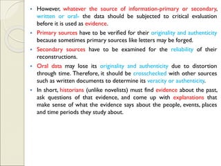 ▪ However, whatever the source of information-primary or secondary,
written or oral- the data should be subjected to critical evaluation
before it is used as evidence.
▪ Primary sources have to be verified for their originality and authenticity
because sometimes primary sources like letters may be forged.
▪ Secondary sources have to be examined for the reliability of their
reconstructions.
▪ Oral data may lose its originality and authenticity due to distortion
through time. Therefore, it should be crosschecked with other sources
such as written documents to determine its veracity or authenticity.
▪ In short, historians (unlike novelists) must find evidence about the past,
ask questions of that evidence, and come up with explanations that
make sense of what the evidence says about the people, events, places
and time periods they study about.
 