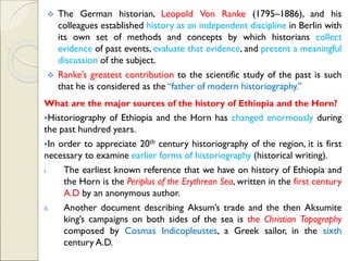 ❖ The German historian, Leopold Von Ranke (1795–1886), and his
colleagues established history as an independent discipline in Berlin with
its own set of methods and concepts by which historians collect
evidence of past events, evaluate that evidence, and present a meaningful
discussion of the subject.
❖ Ranke’s greatest contribution to the scientific study of the past is such
that he is considered as the “father of modern historiography.”
What are the major sources of the history of Ethiopia and the Horn?
▪Historiography of Ethiopia and the Horn has changed enormously during
the past hundred years.
▪In order to appreciate 20th century historiography of the region, it is first
necessary to examine earlier forms of historiography (historical writing).
i. The earliest known reference that we have on history of Ethiopia and
the Horn is the Periplus of the Erythrean Sea, written in the first century
A.D by an anonymous author.
ii. Another document describing Aksum’s trade and the then Aksumite
king’s campaigns on both sides of the sea is the Christian Topography
composed by Cosmas Indicopleustes, a Greek sailor, in the sixth
century A.D.
 