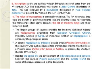 iii. Inscriptions aside, the earliest written Ethiopian material dates from the
7th century A.D. The document was found in Abba Gerima monastery in
Yeha. This was followed by a manuscript discovered in Haiq Istifanos
monastery of present day Wollo in the 13th century A.D.
iv. The value of manuscripts is essentially religious. Yet, for historians, they
have the benefit of providing insights into the country’s past. For example,
the manuscript cited above contains the list of medieval kings and their
history in brief.
✓ The largest groups of sources available for medieval Ethiopian history
are hagiographies originating from Ethiopian Orthodox Church.
Invariably written in Ge’ez, an important function of hagiographies is
enhancing the prestige of saints.
✓ A parallel hagiographical tradition existed among Muslim communities of
the country. One such account offers tremendous insight into the life of
a Muslim saint, Shaykh Ja’far Bukko of Gattira, in present day Wollo, in
the late 19th century.
✓ Besides the saint’s life, the development of indigenous Islam and contacts
between the region’s Muslim community and the outside world are
some of the issues discussed in this document.
 