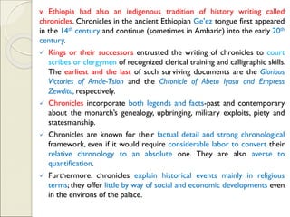 v. Ethiopia had also an indigenous tradition of history writing called
chronicles. Chronicles in the ancient Ethiopian Ge’ez tongue first appeared
in the 14th century and continue (sometimes in Amharic) into the early 20th
century.
✓ Kings or their successors entrusted the writing of chronicles to court
scribes or clergymen of recognized clerical training and calligraphic skills.
The earliest and the last of such surviving documents are the Glorious
Victories of Amde-Tsion and the Chronicle of Abeto Iyasu and Empress
Zewditu, respectively.
✓ Chronicles incorporate both legends and facts-past and contemporary
about the monarch’s genealogy, upbringing, military exploits, piety and
statesmanship.
✓ Chronicles are known for their factual detail and strong chronological
framework, even if it would require considerable labor to convert their
relative chronology to an absolute one. They are also averse to
quantification.
✓ Furthermore, chronicles explain historical events mainly in religious
terms; they offer little by way of social and economic developments even
in the environs of the palace.
 