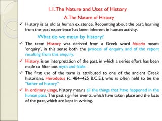 1.1.The Nature and Uses of History
A.The Nature of History
✓ History is as old as human existence. Recounting about the past, learning
from the past experience has been inherent in human activity.
What do we mean by history?
✓ The term History was derived from a Greek word historia meant
‘enquiry’, in this sense both the process of enquiry and of the report
resulting from this enquiry.
✓ History, is an interpretation of the past, in which a series effort has been
made to filter out myth and fable.
✓ The first use of the term is attributed to one of the ancient Greek
historians, Herodotus (c. 484–425 B.C.E.), who is often held to be the
“father of history.”
✓ In ordinary usage, history means all the things that have happened in the
human past. The past signifies events, which have taken place and the facts
of the past, which are kept in writing.
 