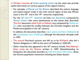 vi. Written accounts of Arabic-speaking visitors to the coast also provide
useful information on various aspects of the region’s history.
✓ For example, al-Masudi and Ibn Battuta described the culture, language
and import-export trade in the main central region of the east African
coast in the 10th and in the 14th centuries, respectively.
✓ For the 16th and 17th centuries we have two documents composed by
Yemeni writers who were eyewitnesses to the events they described.
The first document titled Futuh al Habesha was composed by Shihab ad-
Din, who recorded the conflict between the Christian kingdom and the
Muslim principalities in the 16th century.
✓ In addition, the document describes major towns and their inhabitants in
the southeastern part of Ethiopia, although the discussion abruptly ends
in 1535.
✓ The second first-hand account was left to us by Al-Haymi, who led a
Yemeni delegation in 1647 to the court of Fasiledes (r. 1632-67).
✓ Other materials that appeared in the 16th century include Abba Bahrey’s
Geez script on the Oromo written in 1593. Notwithstanding its
limitations, the document provides us with first-hand information about
the Oromo population movement including the Gadaa System.
 