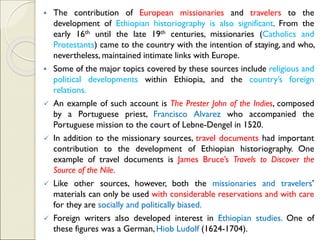 ▪ The contribution of European missionaries and travelers to the
development of Ethiopian historiography is also significant. From the
early 16th until the late 19th centuries, missionaries (Catholics and
Protestants) came to the country with the intention of staying, and who,
nevertheless, maintained intimate links with Europe.
▪ Some of the major topics covered by these sources include religious and
political developments within Ethiopia, and the country’s foreign
relations.
✓ An example of such account is The Prester John of the Indies, composed
by a Portuguese priest, Francisco Alvarez who accompanied the
Portuguese mission to the court of Lebne-Dengel in 1520.
✓ In addition to the missionary sources, travel documents had important
contribution to the development of Ethiopian historiography. One
example of travel documents is James Bruce’s Travels to Discover the
Source of the Nile.
✓ Like other sources, however, both the missionaries and travelers’
materials can only be used with considerable reservations and with care
for they are socially and politically biased.
✓ Foreign writers also developed interest in Ethiopian studies. One of
these figures was a German, Hiob Ludolf (1624-1704).
 