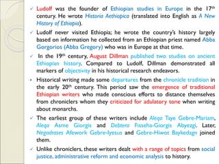 ✓ Ludolf was the founder of Ethiopian studies in Europe in the 17th
century. He wrote Historia Aethiopica (translated into English as A New
History of Ethiopia).
✓ Ludolf never visited Ethiopia; he wrote the country’s history largely
based on information he collected from an Ethiopian priest named Abba
Gorgorios (Abba Gregory) who was in Europe at that time.
✓ In the 19th century, August Dillman published two studies on ancient
Ethiopian history. Compared to Ludolf, Dillman demonstrated all
markers of objectivity in his historical research endeavors.
▪ Historical writing made some departures from the chronicle tradition in
the early 20th century. This period saw the emergence of traditional
Ethiopian writers who made conscious efforts to distance themselves
from chroniclers whom they criticized for adulatory tone when writing
about monarchs.
✓ The earliest group of these writers include Aleqa Taye Gebre-Mariam,
Aleqa Asme Giorgis and Debtera Fisseha-Giorgis Abyezgi. Later,
Negadrases Afework Gebre-Iyesus and Gebre-Hiwot Baykedagn joined
them.
✓ Unlike chroniclers, these writers dealt with a range of topics from social
justice, administrative reform and economic analysis to history.
 