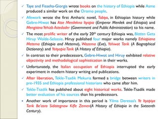 ✓ Taye and Fisseha-Giorgis wrote books on the history of Ethiopia while Asme
produced a similar work on the Oromo people.
✓ Afework wrote the first Amharic novel, Tobiya, in Ethiopian history while
Gebre-Hiwot has Atse Menilekna Ityopia (Emperor Menilek and Ethiopia) and
MengistnaYehizb Astedader (Government and Public Administration) to his name.
✓ The most prolific writer of the early 20th century Ethiopia was, Blatten Geta
Hiruy Wolde-Selassie. Hiruy published four major works namely Ethiopiana
Metema (Ethiopia and Metema), Wazema (Eve), Yehiwot Tarik (A Biographical
Dictionary) and Yeityopia Tarik (A History of Ethiopia).
✓ In contrast to their predecessors, Gebre-Hiwot and Hiruy exhibited relative
objectivity and methodological sophistication in their works.
✓ Unfortunately, the Italian occupation of Ethiopia interrupted the early
experiment in modern history writing and publications.
✓ After liberation, Tekle-Tsadik Mekuria formed a bridge between writers in
pre-1935 and Ethiopia professional historians who came after him.
✓ Tekle-Tsadik has published about eight historical works. Tekle-Tsadik made
better evaluation of his sources than his predecessors.
 Another work of importance in this period is Yilma Deressa’s Ye Ityopiya
Tarik Be’asra Sidistegnaw Kifle Zemen(A History of Ethiopia in the Sixteenth
Century).
 