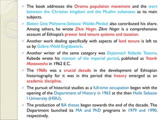 ✓ The book addresses the Oromo population movement and the wars
between the Christian kingdom and the Muslim sultanates as its main
subjects.
✓ Blatten Geta Mahteme-Selassie Wolde-Meskel also contributed his share.
Among others, he wrote Zikre Neger. Zikre Neger is a comprehensive
account of Ethiopia’s prewar land tenure systems and taxation.
✓ Another work dealing specifically with aspects of land tenure is left to
us by Gebre-Wold Engidawork.
✓ Another writer of the same category was Dejazmach Kebede Tesema.
Kebede wrote his memoir of the imperial period, published as Yetarik
Mastawesha in 1962 E.C.
✓ The 1960s was a crucial decade in the development of Ethiopian
historiography for it was in this period that history emerged as an
academic discipline.
✓ The pursuit of historical studies as a full-time occupation began with the
opening of the Department of History in 1963 at the then Haile Selassie
I University (HSIU).
✓ The production of BA theses began towards the end of the decade. The
Department launched its MA and PhD programs in 1979 and 1990,
respectively.
 
