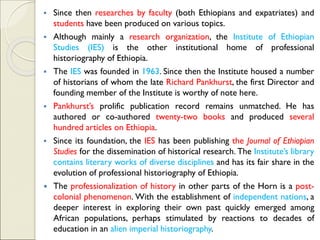 ▪ Since then researches by faculty (both Ethiopians and expatriates) and
students have been produced on various topics.
▪ Although mainly a research organization, the Institute of Ethiopian
Studies (IES) is the other institutional home of professional
historiography of Ethiopia.
▪ The IES was founded in 1963. Since then the Institute housed a number
of historians of whom the late Richard Pankhurst, the first Director and
founding member of the Institute is worthy of note here.
▪ Pankhurst’s prolific publication record remains unmatched. He has
authored or co-authored twenty-two books and produced several
hundred articles on Ethiopia.
▪ Since its foundation, the IES has been publishing the Journal of Ethiopian
Studies for the dissemination of historical research. The Institute’s library
contains literary works of diverse disciplines and has its fair share in the
evolution of professional historiography of Ethiopia.
 The professionalization of history in other parts of the Horn is a post-
colonial phenomenon. With the establishment of independent nations, a
deeper interest in exploring their own past quickly emerged among
African populations, perhaps stimulated by reactions to decades of
education in an alien imperial historiography.
 
