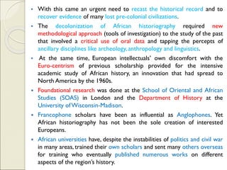 ▪ With this came an urgent need to recast the historical record and to
recover evidence of many lost pre-colonial civilizations.
▪ The decolonization of African historiography required new
methodological approach (tools of investigation) to the study of the past
that involved a critical use of oral data and tapping the percepts of
ancillary disciplines like archeology, anthropology and linguistics.
▪ At the same time, European intellectuals’ own discomfort with the
Euro-centrism of previous scholarship provided for the intensive
academic study of African history, an innovation that had spread to
North America by the 1960s.
 Foundational research was done at the School of Oriental and African
Studies (SOAS) in London and the Department of History at the
University ofWisconsin-Madison.
 Francophone scholars have been as influential as Anglophones. Yet
African historiography has not been the sole creation of interested
Europeans.
 African universities have, despite the instabilities of politics and civil war
in many areas, trained their own scholars and sent many others overseas
for training who eventually published numerous works on different
aspects of the region’s history.
 